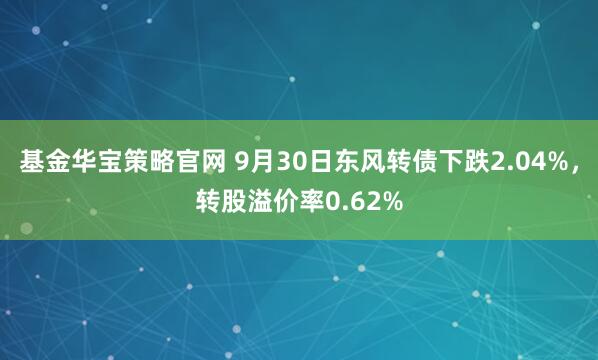 基金华宝策略官网 9月30日东风转债下跌2.04%，转股溢价率0.62%