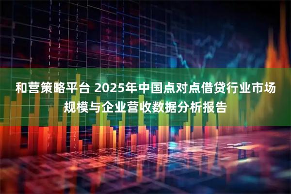 和营策略平台 2025年中国点对点借贷行业市场规模与企业营收数据分析报告