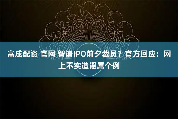 富成配资 官网 智谱IPO前夕裁员？官方回应：网上不实造谣属个例