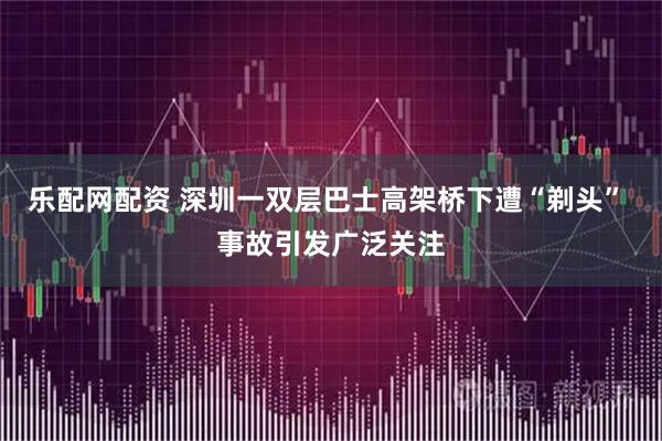 乐配网配资 深圳一双层巴士高架桥下遭“剃头” 事故引发广泛关注