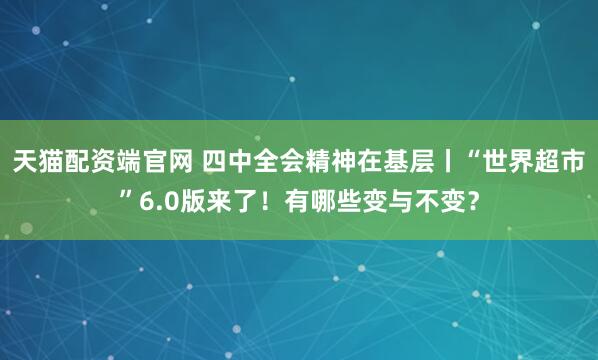 天猫配资端官网 四中全会精神在基层丨“世界超市”6.0版来了！有哪些变与不变？