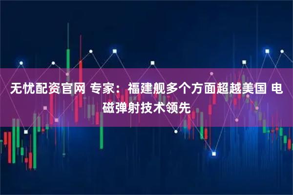 无忧配资官网 专家：福建舰多个方面超越美国 电磁弹射技术领先