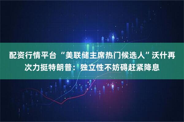 配资行情平台 “美联储主席热门候选人”沃什再次力挺特朗普：独立性不妨碍赶紧降息