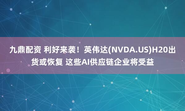九鼎配资 利好来袭！英伟达(NVDA.US)H20出货或恢复 这些AI供应链企业将受益