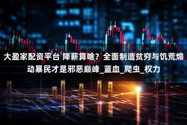 大盈家配资平台 降薪算啥？全面制造贫穷与饥荒煽动暴民才是邪恶巅峰_蓝血_爬虫_权力
