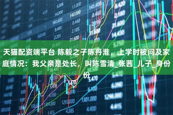 天猫配资端平台 陈毅之子陈丹淮，上学时被问及家庭情况：我父亲是处长，叫陈雪清_张茜_儿子_身份