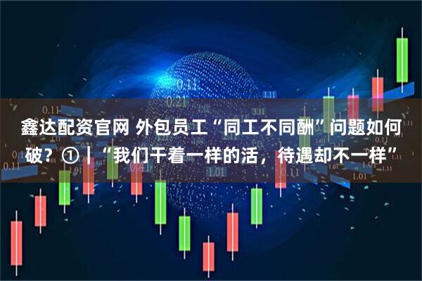 鑫达配资官网 外包员工“同工不同酬”问题如何破？①｜“我们干着一样的活，待遇却不一样”