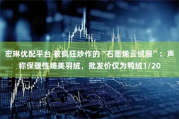 宏琳优配平台 被疯狂炒作的“石墨烯云绒服”：声称保暖性媲美羽绒，批发价仅为鸭绒1/20