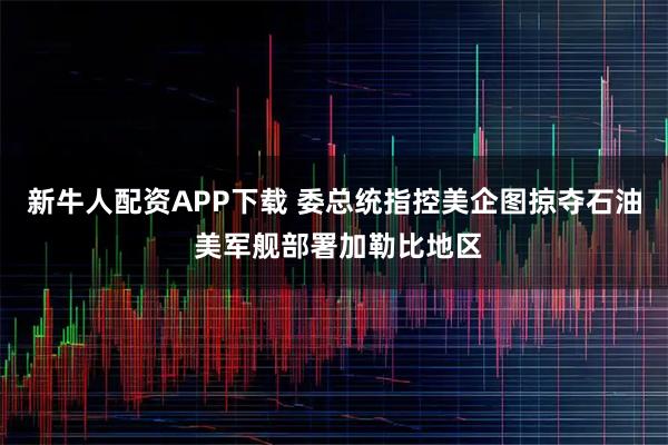 新牛人配资APP下载 委总统指控美企图掠夺石油 美军舰部署加勒比地区