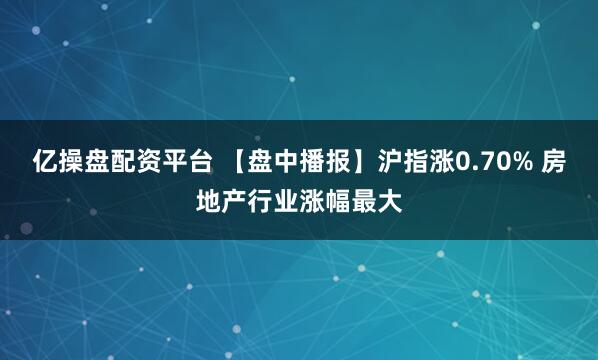 亿操盘配资平台 【盘中播报】沪指涨0.70% 房地产行业涨幅最大