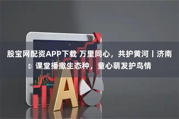 股宝网配资APP下载 万里同心,共护黄河丨济南:课堂播撒生态种,童心萌发护鸟情