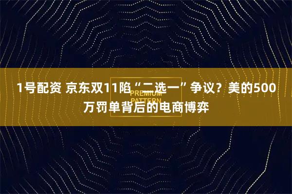 1号配资 京东双11陷“二选一”争议?美的500万罚单背后的电商博弈