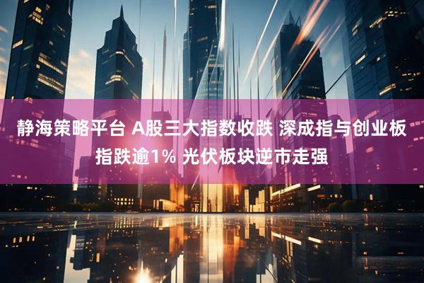 静海策略平台 A股三大指数收跌 深成指与创业板指跌逾1% 光伏板块逆市走强