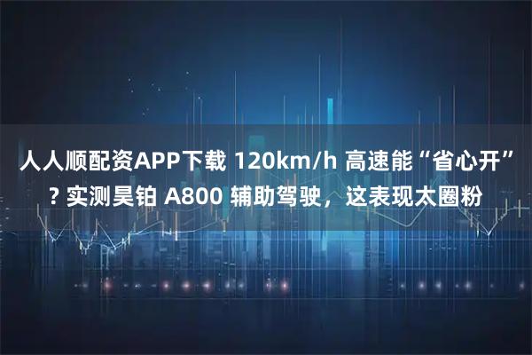 人人顺配资APP下载 120km/h 高速能“省心开”? 实测昊铂 A800 辅助驾驶，这表现太圈粉