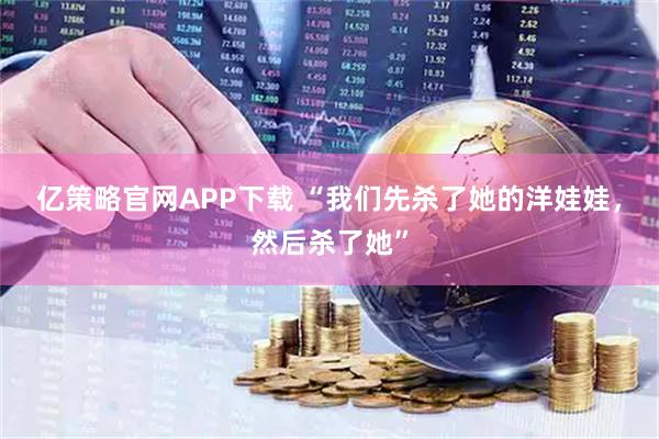 亿策略官网APP下载 “我们先杀了她的洋娃娃，然后杀了她”
