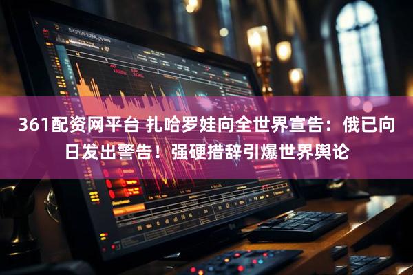 361配资网平台 扎哈罗娃向全世界宣告：俄已向日发出警告！强硬措辞引爆世界舆论