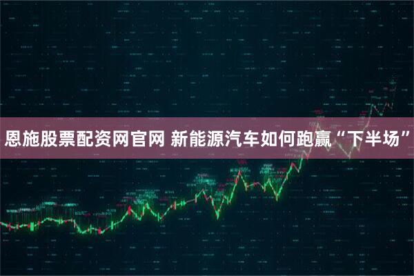 恩施股票配资网官网 新能源汽车如何跑赢“下半场”