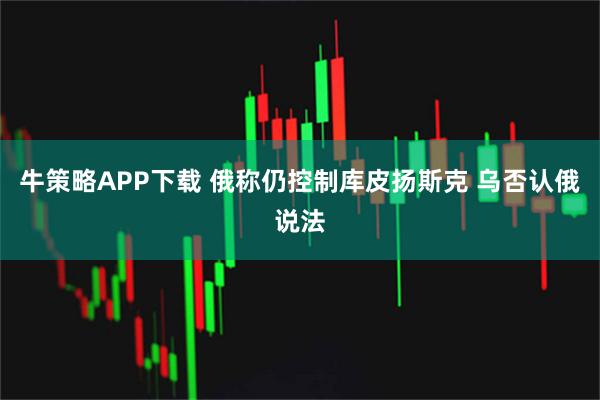 牛策略APP下载 俄称仍控制库皮扬斯克 乌否认俄说法