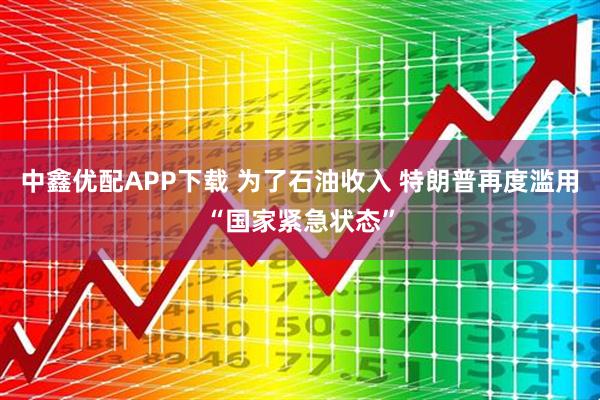 中鑫优配APP下载 为了石油收入 特朗普再度滥用“国家紧急状态”