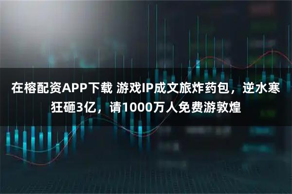 在榕配资APP下载 游戏IP成文旅炸药包，逆水寒狂砸3亿，请1000万人免费游敦煌