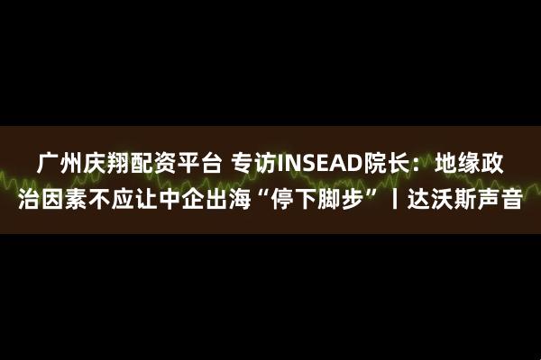 广州庆翔配资平台 专访INSEAD院长：地缘政治因素不应让中企出海“停下脚步”丨达沃斯声音