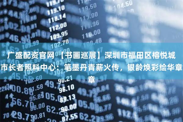 广盛配资官网 【书画巡展】深圳市福田区榕悦城市长者照料中心：笔墨丹青薪火传，银龄焕彩绘华章