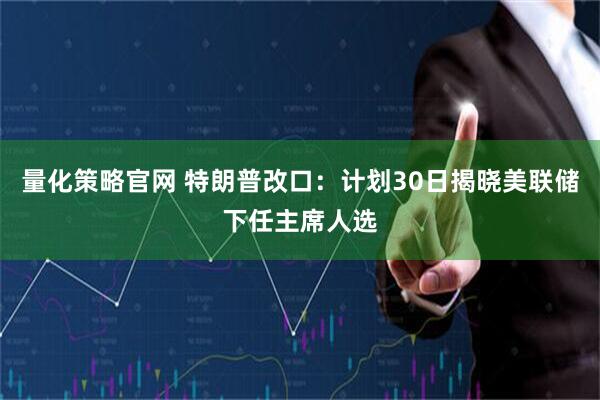量化策略官网 特朗普改口：计划30日揭晓美联储下任主席人选