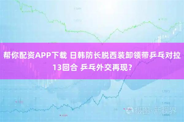 帮你配资APP下载 日韩防长脱西装卸领带乒乓对拉13回合 乒乓外交再现？