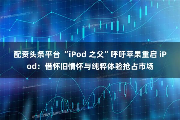 配资头条平台 “iPod 之父”呼吁苹果重启 iPod：借怀旧情怀与纯粹体验抢占市场