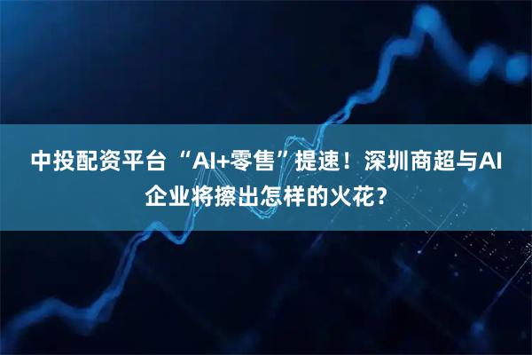 中投配资平台 “AI+零售”提速！深圳商超与AI企业将擦出怎样的火花？
