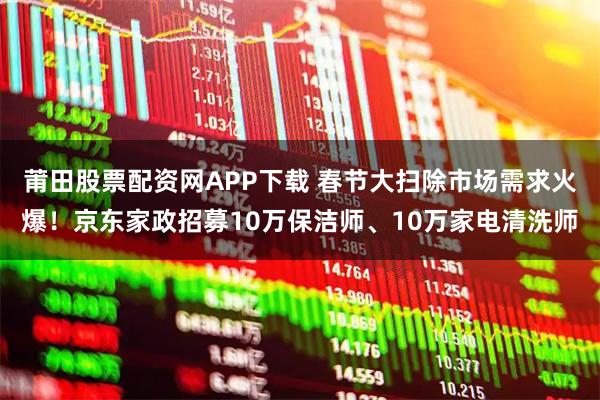 莆田股票配资网APP下载 春节大扫除市场需求火爆！京东家政招募10万保洁师、10万家电清洗师