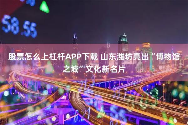 股票怎么上杠杆APP下载 山东潍坊亮出“博物馆之城”文化新名片