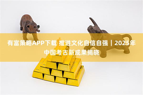 有富策略APP下载 推进文化自信自强｜2025年中国考古新成果揭晓