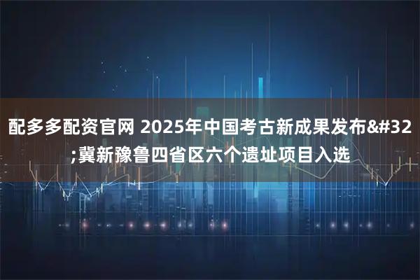 配多多配资官网 2025年中国考古新成果发布 冀新豫鲁四省区六个遗址项目入选