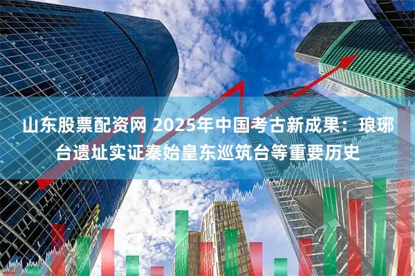 山东股票配资网 2025年中国考古新成果：琅琊台遗址实证秦始皇东巡筑台等重要历史
