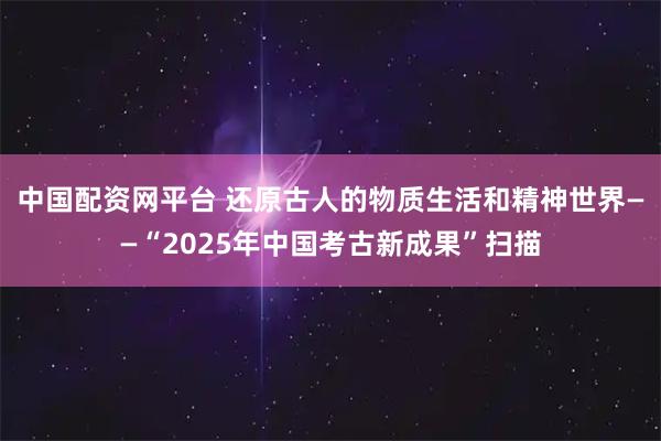 中国配资网平台 还原古人的物质生活和精神世界——“2025年中国考古新成果”扫描