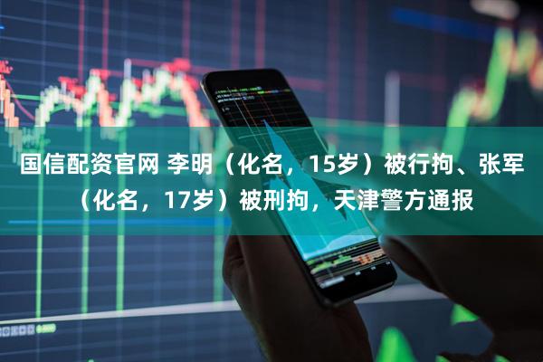 国信配资官网 李明（化名，15岁）被行拘、张军（化名，17岁）被刑拘，天津警方通报