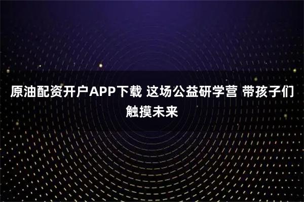 原油配资开户APP下载 这场公益研学营 带孩子们触摸未来