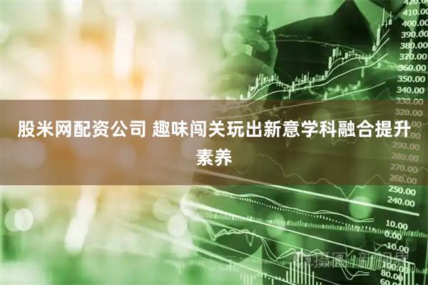 股米网配资公司 趣味闯关玩出新意学科融合提升素养