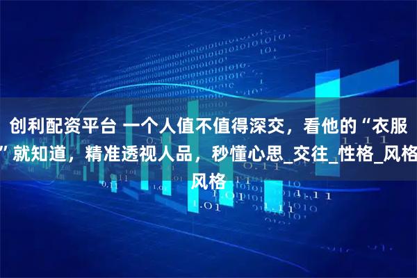 创利配资平台 一个人值不值得深交，看他的“衣服”就知道，精准透视人品，秒懂心思_交往_性格_风格