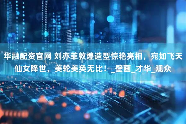 华融配资官网 刘亦菲敦煌造型惊艳亮相，宛如飞天仙女降世，美轮美奂无比！_壁画_才华_观众