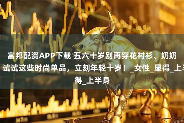 富邦配资APP下载 五六十岁别再穿花衬衫、奶奶装！试试这些时尚单品，立刻年轻十岁！_女性_显得_上半身