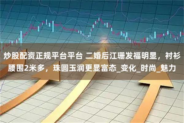 炒股配资正规平台平台 二婚后江珊发福明显，衬衫腰围2米多，珠圆玉润更显富态_变化_时尚_魅力