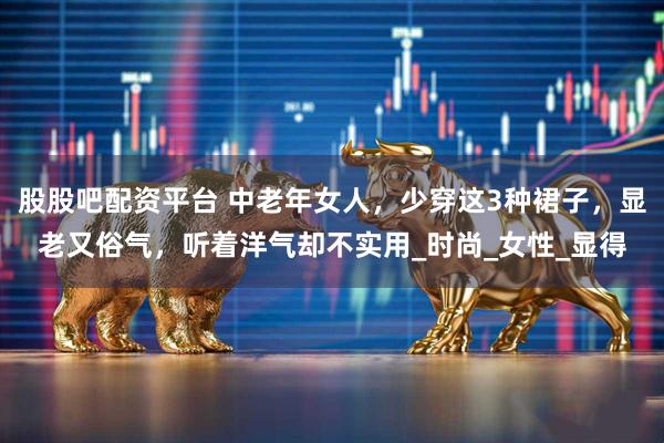 股股吧配资平台 中老年女人，少穿这3种裙子，显老又俗气，听着洋气却不实用_时尚_女性_显得