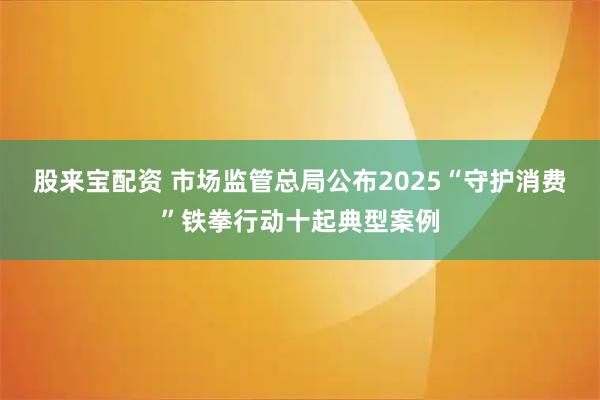 股来宝配资 市场监管总局公布2025“守护消费”铁拳行动十起典型案例