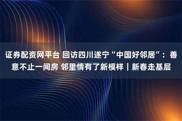 证券配资网平台 回访四川遂宁“中国好邻居”：善意不止一间房 邻里情有了新模样｜新春走基层