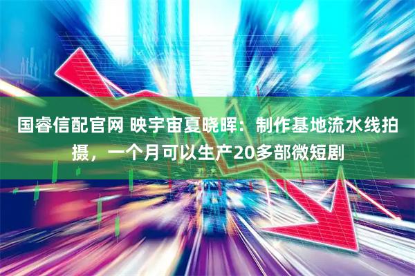 国睿信配官网 映宇宙夏晓晖：制作基地流水线拍摄，一个月可以生产20多部微短剧