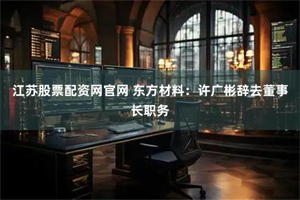 江苏股票配资网官网 东方材料：许广彬辞去董事长职务