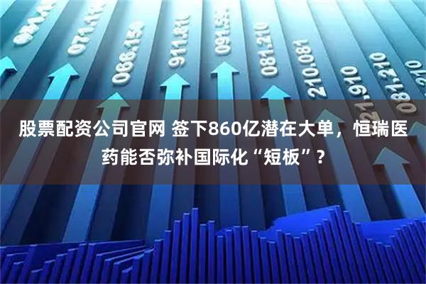 股票配资公司官网 签下860亿潜在大单，恒瑞医药能否弥补国际化“短板”？
