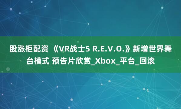 股涨柜配资 《VR战士5 R.E.V.O.》新增世界舞台模式 预告片欣赏_Xbox_平台_回滚